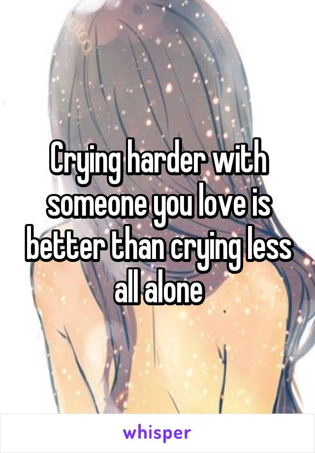 Crying harder with someone you love is better than crying less all alone