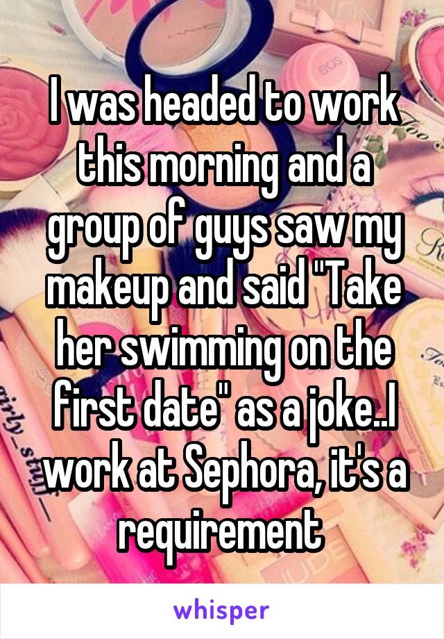 I was headed to work this morning and a group of guys saw my makeup and said "Take her swimming on the first date" as a joke..I work at Sephora, it's a requirement 