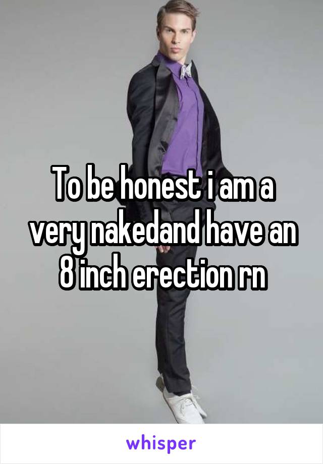 To be honest i am a very nakedand have an 8 inch erection rn