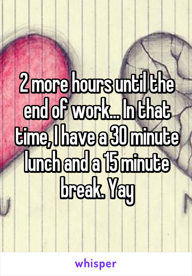 2 more hours until the end of work... In that time, I have a 30 minute lunch and a 15 minute break. Yay