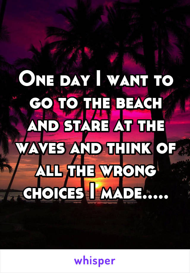 One day I want to go to the beach and stare at the waves and think of all the wrong choices I made.....