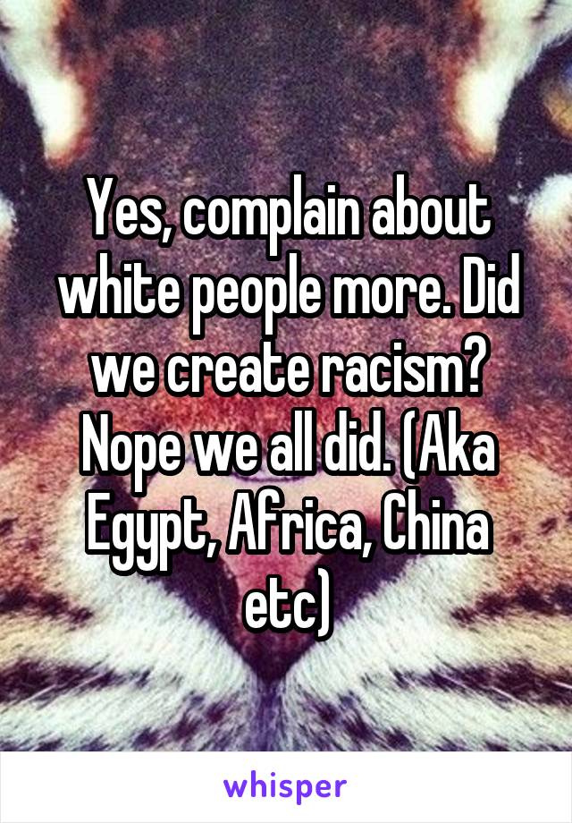 Yes, complain about white people more. Did we create racism? Nope we all did. (Aka Egypt, Africa, China etc)