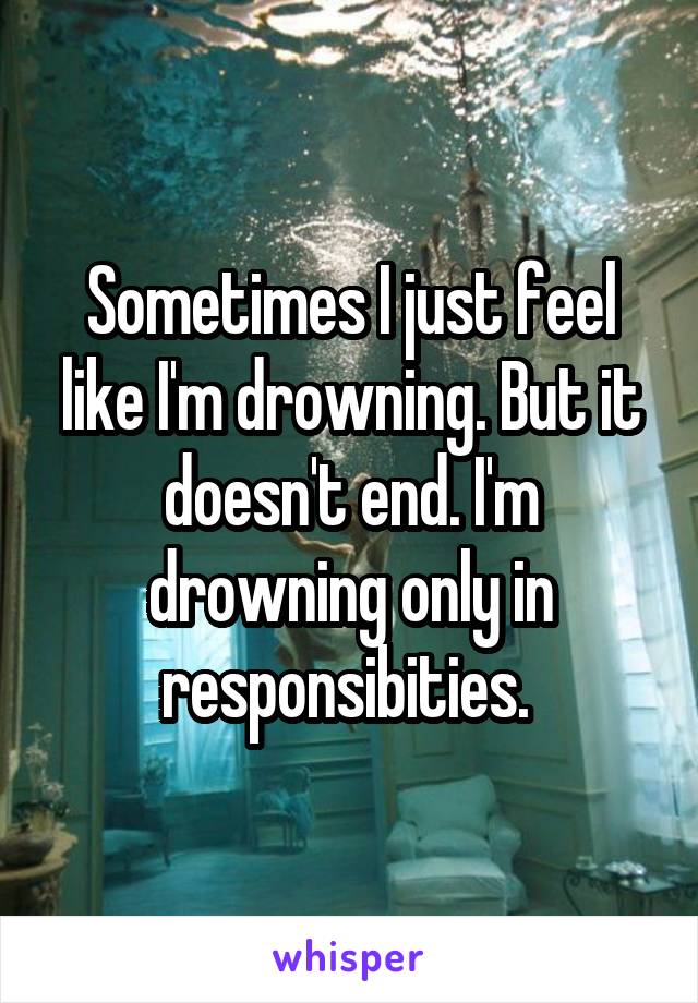 Sometimes I just feel like I'm drowning. But it doesn't end. I'm drowning only in responsibities. 