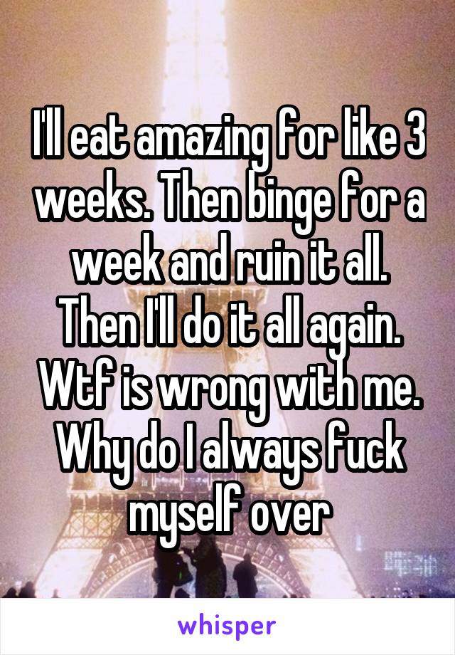 I'll eat amazing for like 3 weeks. Then binge for a week and ruin it all. Then I'll do it all again. Wtf is wrong with me. Why do I always fuck myself over