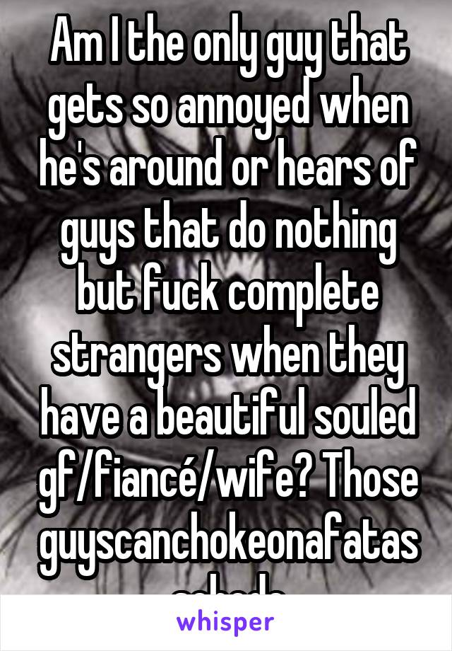 Am I the only guy that gets so annoyed when he's around or hears of guys that do nothing but fuck complete strangers when they have a beautiful souled gf/fiancé/wife? Those guyscanchokeonafatasschode