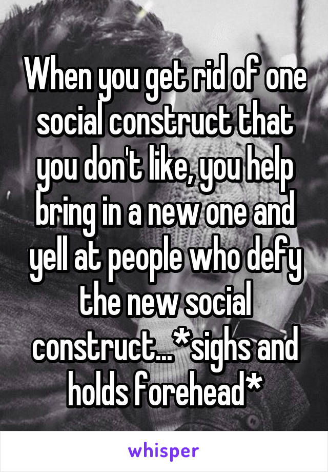 When you get rid of one social construct that you don't like, you help bring in a new one and yell at people who defy the new social construct...*sighs and holds forehead*