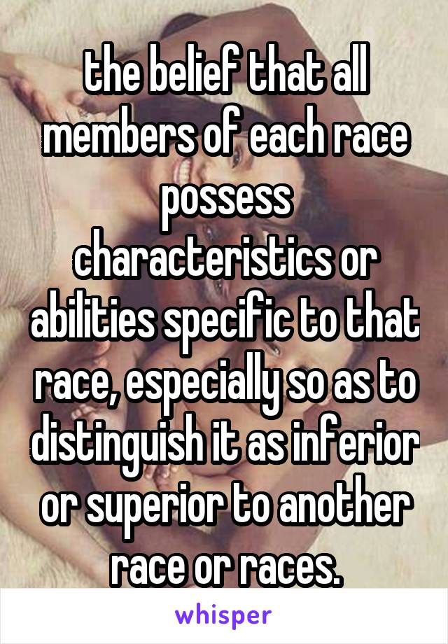 the belief that all members of each race possess characteristics or abilities specific to that race, especially so as to distinguish it as inferior or superior to another race or races.