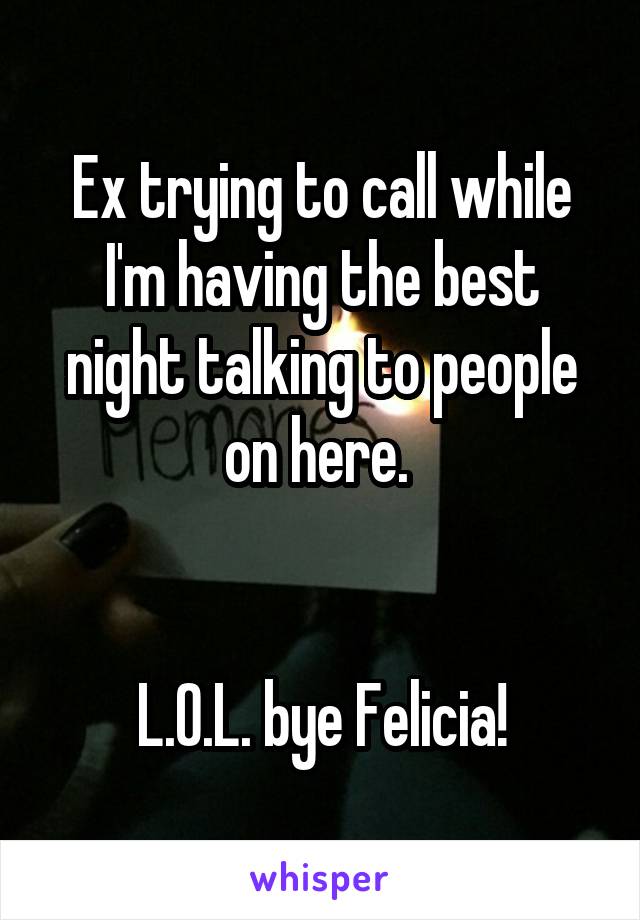 Ex trying to call while I'm having the best night talking to people on here. 


L.O.L. bye Felicia!