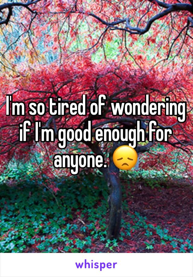 I'm so tired of wondering if I'm good enough for anyone. 😞