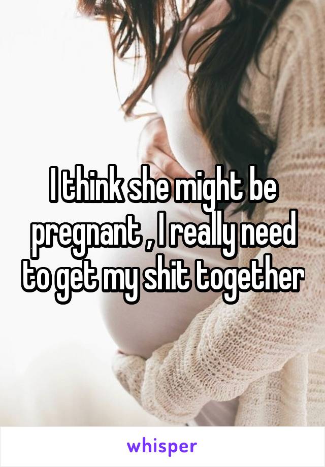 I think she might be pregnant , I really need to get my shit together