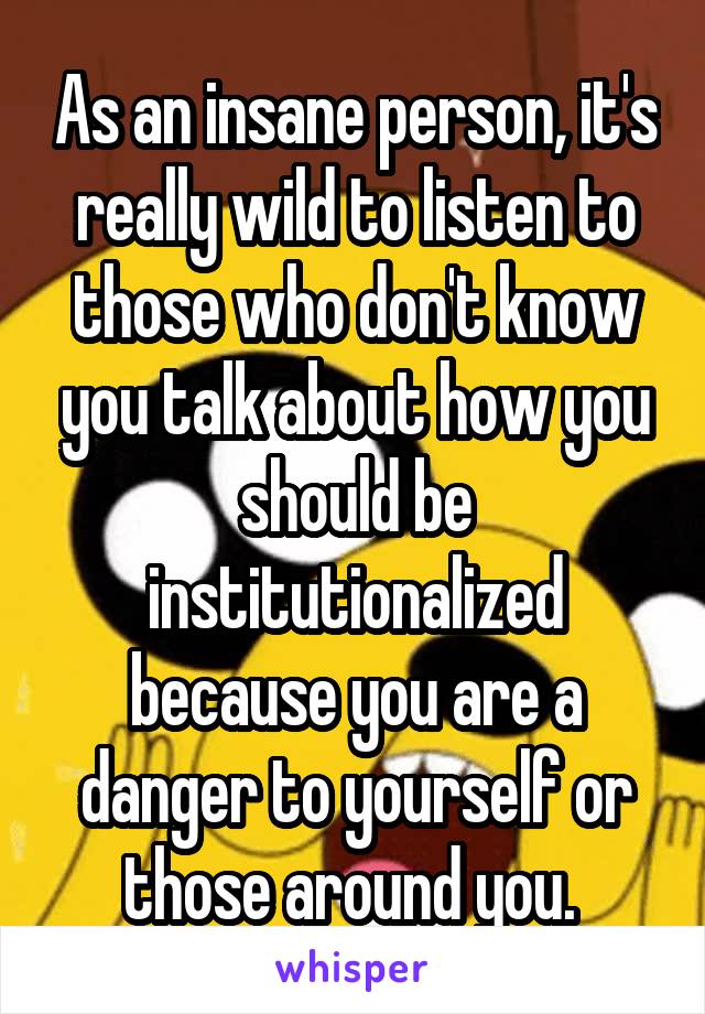 As an insane person, it's really wild to listen to those who don't know you talk about how you should be institutionalized because you are a danger to yourself or those around you. 