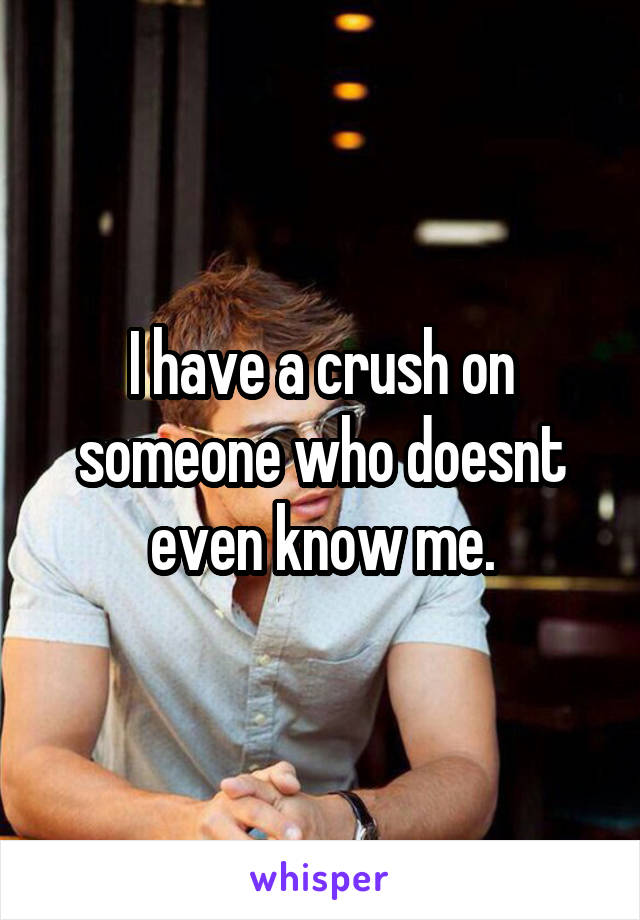 I have a crush on someone who doesnt even know me.