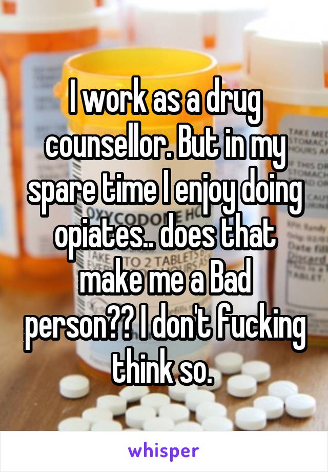 I work as a drug counsellor. But in my spare time I enjoy doing opiates.. does that make me a Bad person?? I don't fucking think so. 