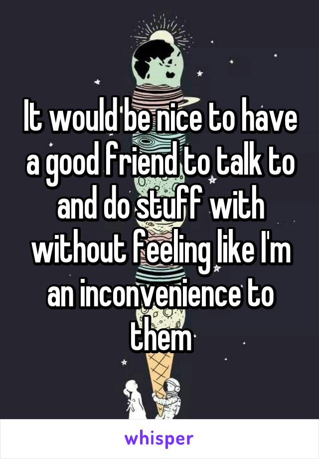 It would be nice to have a good friend to talk to and do stuff with without feeling like I'm an inconvenience to them