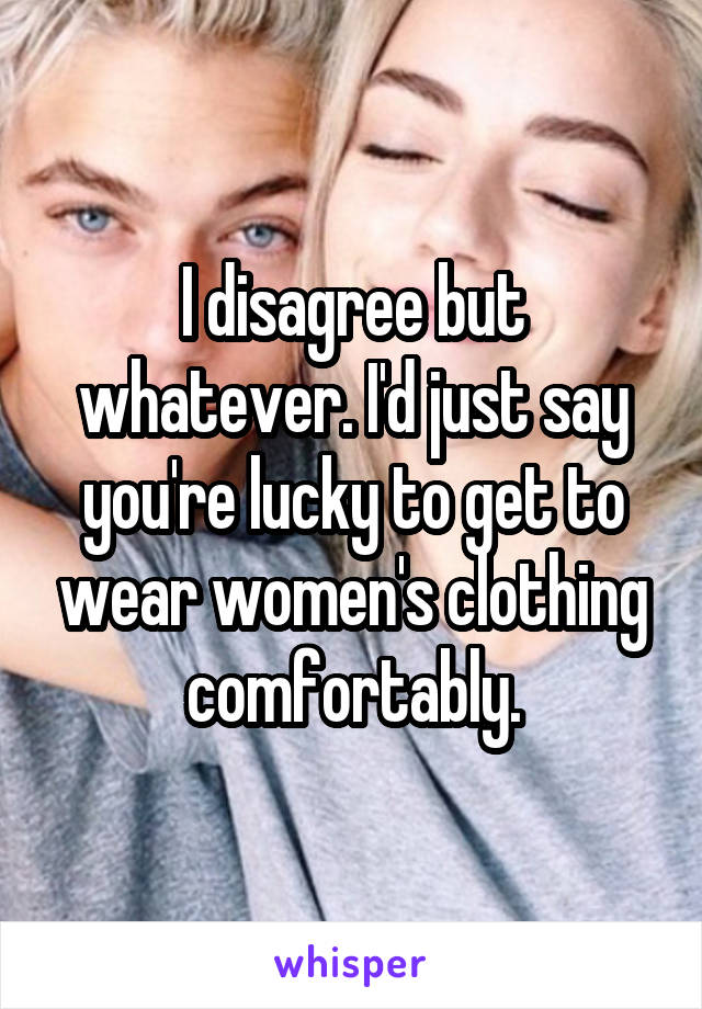 I disagree but whatever. I'd just say you're lucky to get to wear women's clothing comfortably.