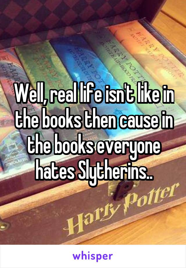 Well, real life isn't like in the books then cause in the books everyone hates Slytherins..