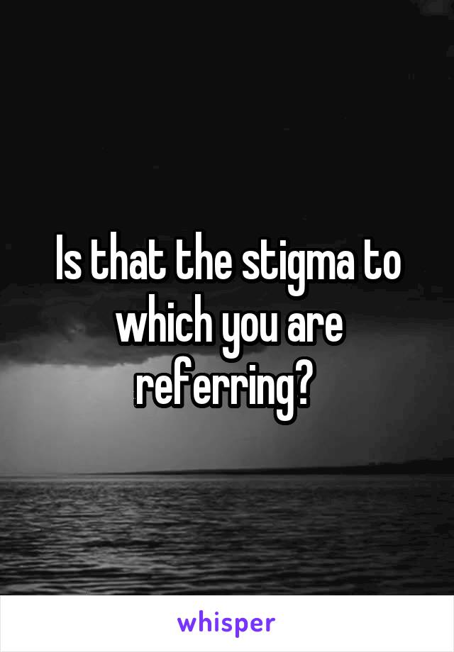 Is that the stigma to which you are referring? 