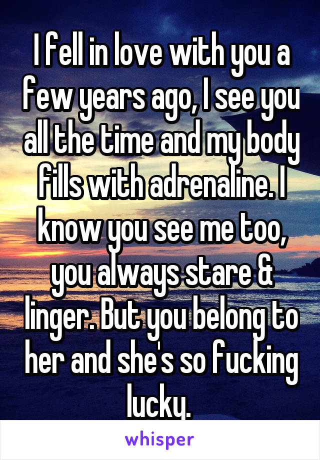 I fell in love with you a few years ago, I see you all the time and my body fills with adrenaline. I know you see me too, you always stare & linger. But you belong to her and she's so fucking lucky. 