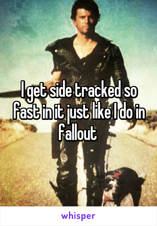 I get side tracked so fast in it just like I do in fallout 