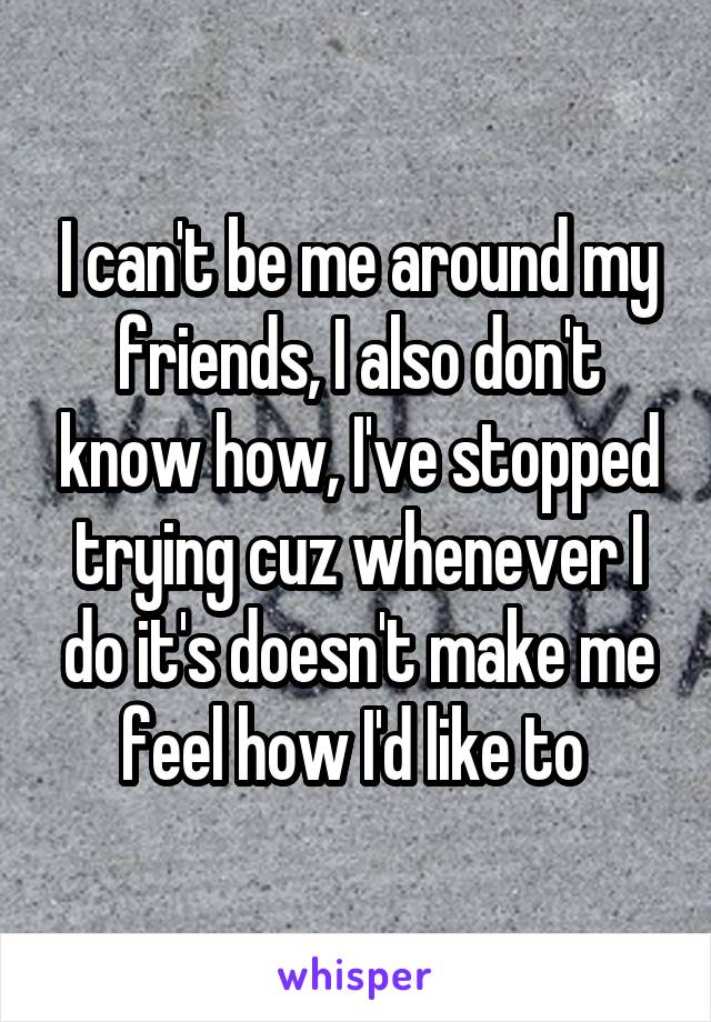 I can't be me around my friends, I also don't know how, I've stopped trying cuz whenever I do it's doesn't make me feel how I'd like to 