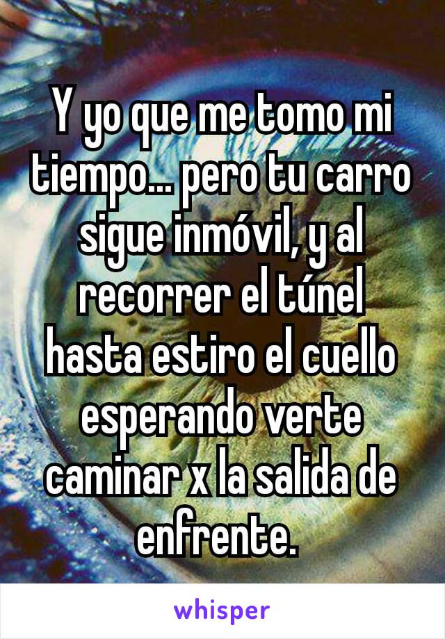 Y yo que me tomo mi tiempo... pero tu carro sigue inmóvil, y al recorrer el túnel hasta estiro el cuello esperando verte caminar x la salida de enfrente. 