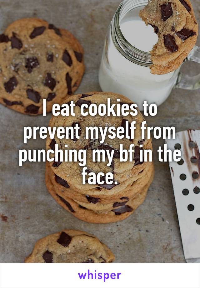 I eat cookies to prevent myself from punching my bf in the face.