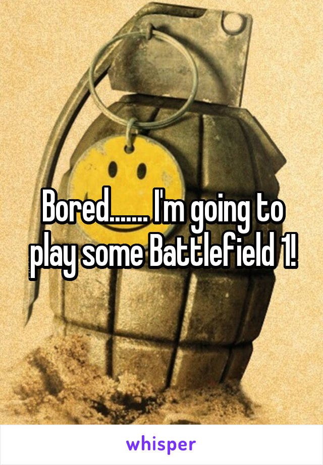 Bored....... I'm going to play some Battlefield 1!