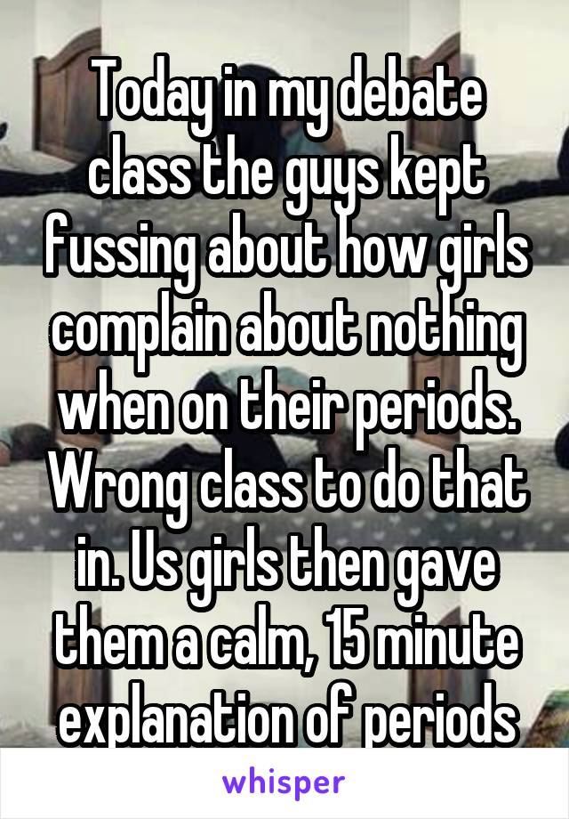 Today in my debate class the guys kept fussing about how girls complain about nothing when on their periods. Wrong class to do that in. Us girls then gave them a calm, 15 minute explanation of periods