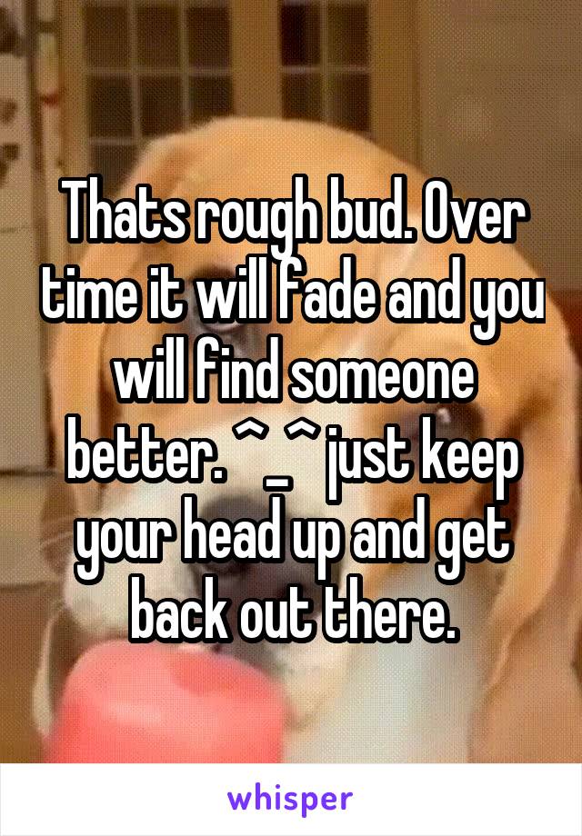 Thats rough bud. Over time it will fade and you will find someone better. ^_^ just keep your head up and get back out there.