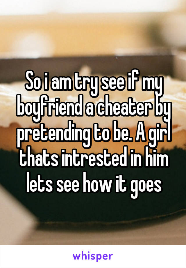 So i am try see if my boyfriend a cheater by pretending to be. A girl thats intrested in him lets see how it goes