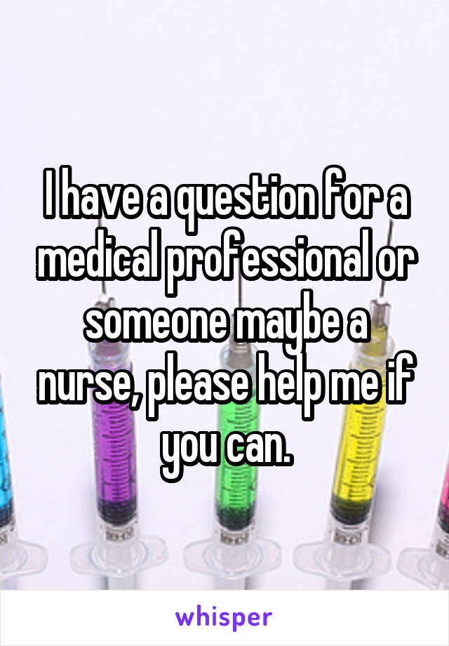 I have a question for a medical professional or someone maybe a nurse, please help me if you can.