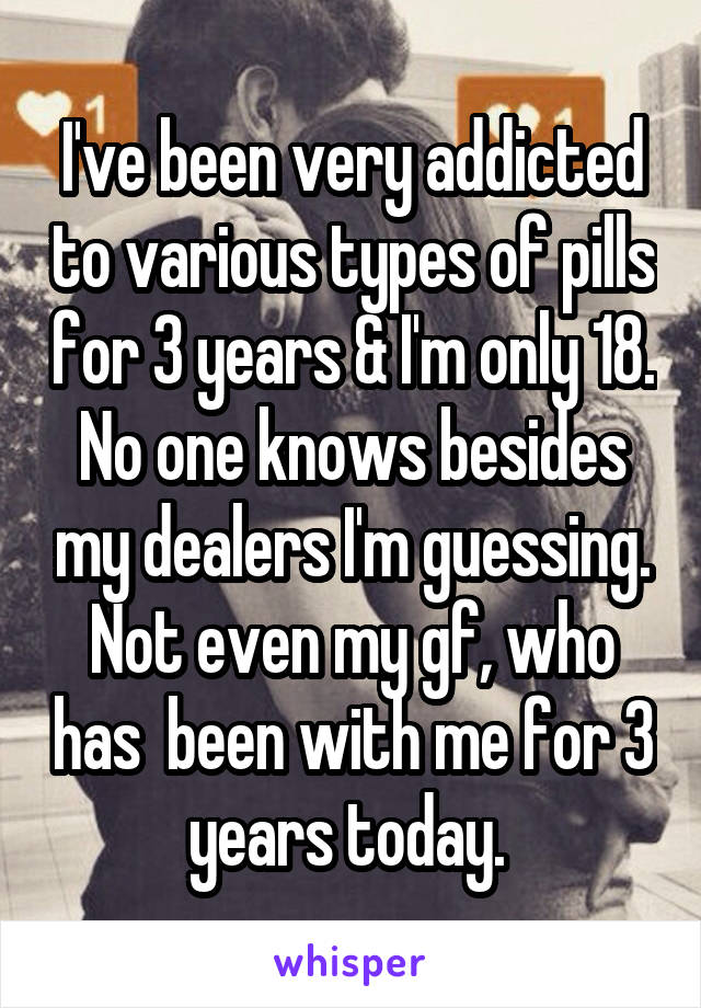 I've been very addicted to various types of pills for 3 years & I'm only 18. No one knows besides my dealers I'm guessing. Not even my gf, who has  been with me for 3 years today. 