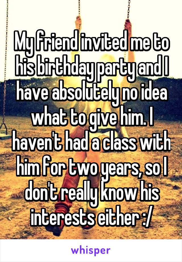 My friend invited me to his birthday party and I have absolutely no idea what to give him. I haven't had a class with him for two years, so I don't really know his interests either :/