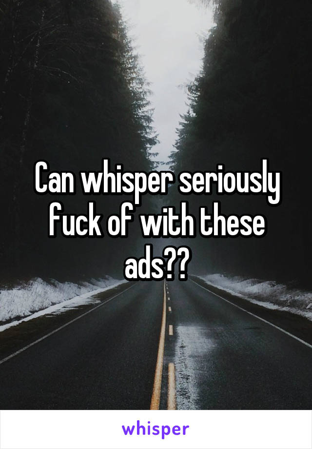 Can whisper seriously fuck of with these ads??