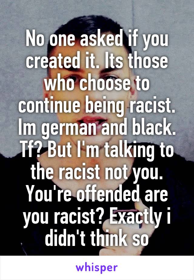 No one asked if you created it. Its those who choose to continue being racist. Im german and black. Tf? But I'm talking to the racist not you. You're offended are you racist? Exactly i didn't think so