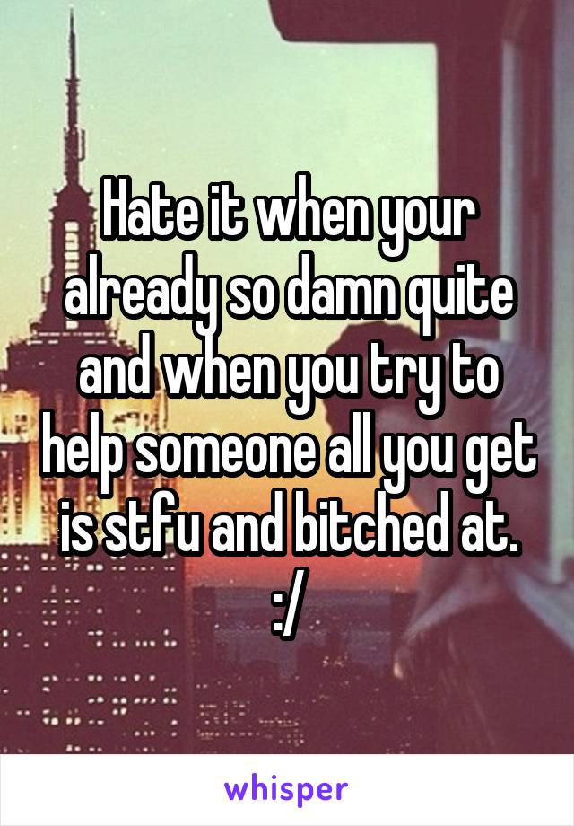 Hate it when your already so damn quite and when you try to help someone all you get is stfu and bitched at. :/