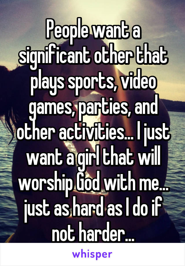 People want a significant other that plays sports, video games, parties, and other activities... I just want a girl that will worship God with me... just as hard as I do if not harder...