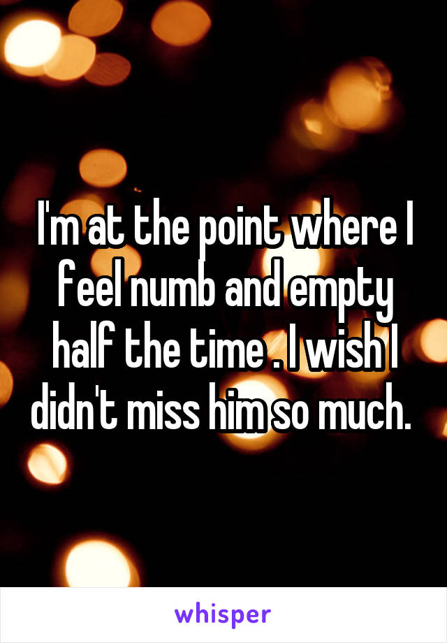 I'm at the point where I feel numb and empty half the time . I wish I didn't miss him so much. 