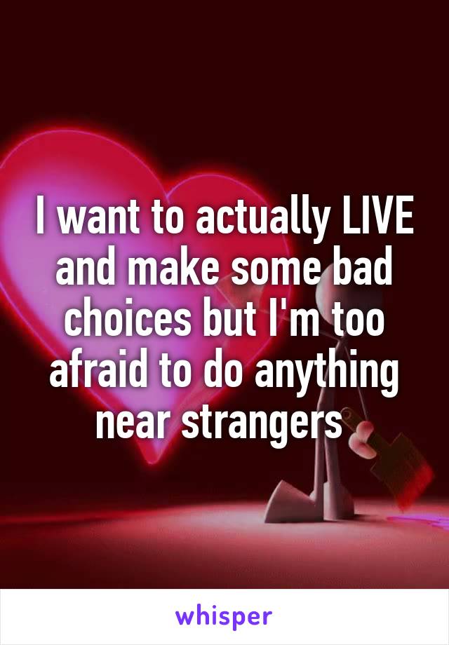 I want to actually LIVE and make some bad choices but I'm too afraid to do anything near strangers 