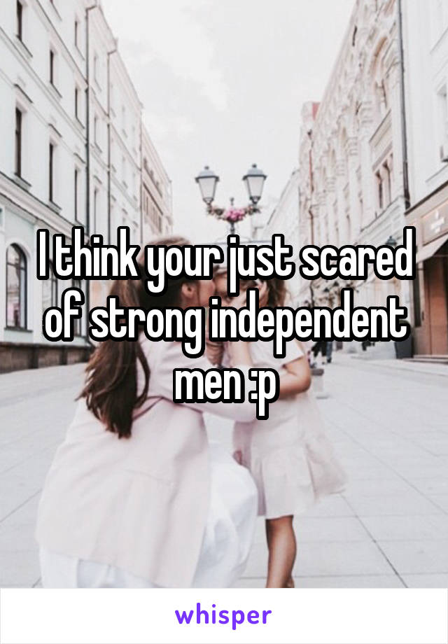 I think your just scared of strong independent men :p