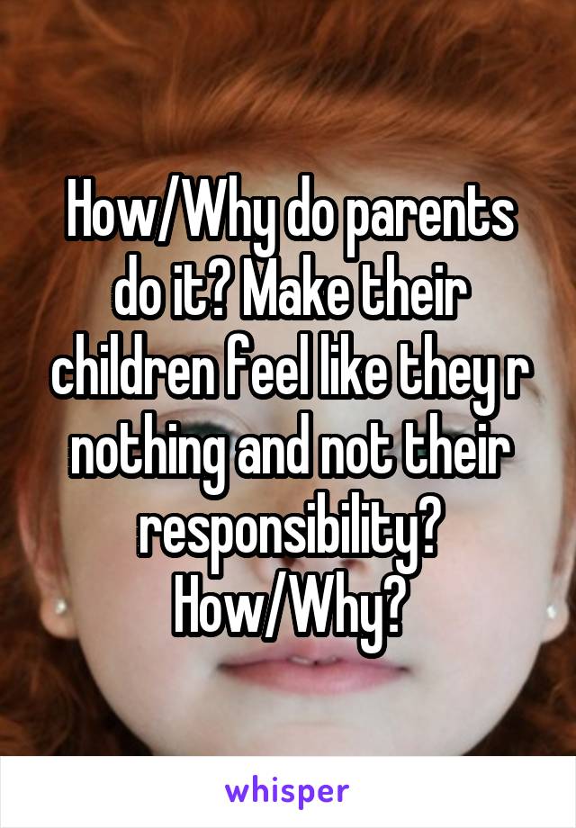 How/Why do parents do it? Make their children feel like they r nothing and not their responsibility? How/Why?