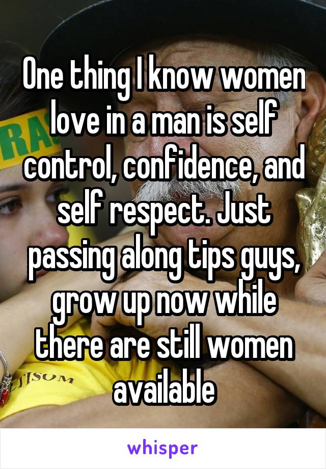 One thing I know women love in a man is self control, confidence, and self respect. Just passing along tips guys, grow up now while there are still women available