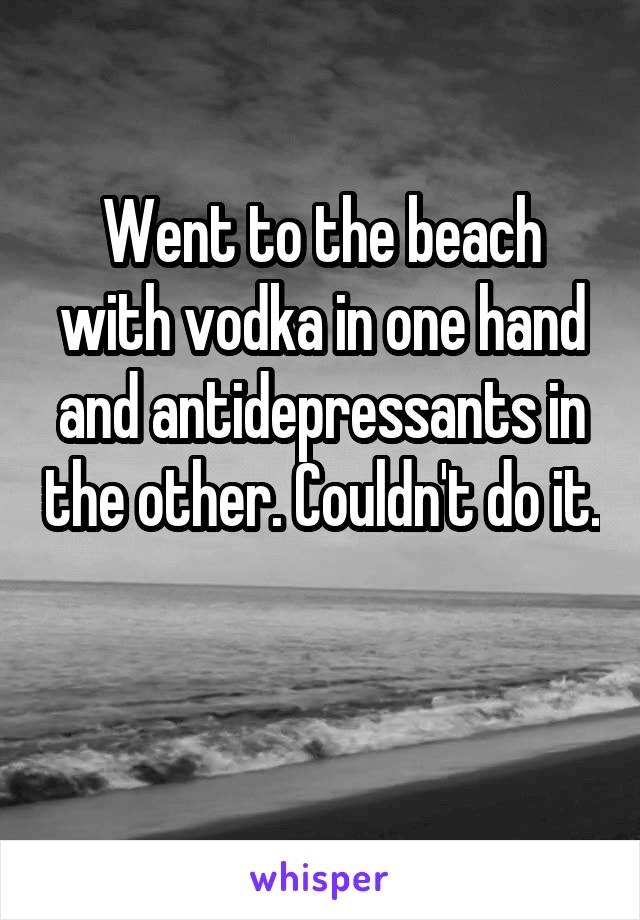 Went to the beach with vodka in one hand and antidepressants in the other. Couldn't do it. 
