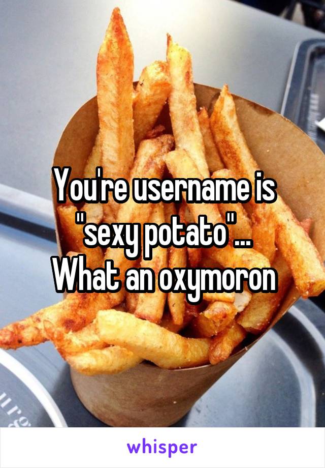 You're username is "sexy potato"...
What an oxymoron