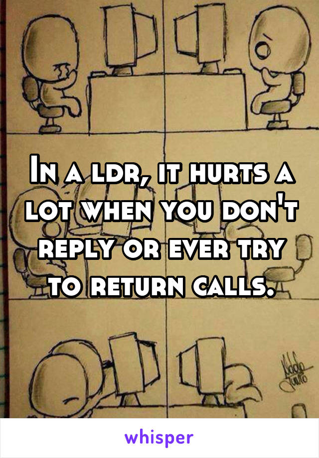 In a ldr, it hurts a lot when you don't reply or ever try to return calls.