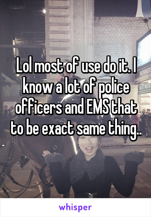 Lol most of use do it. I know a lot of police officers and EMS that to be exact same thing.. 