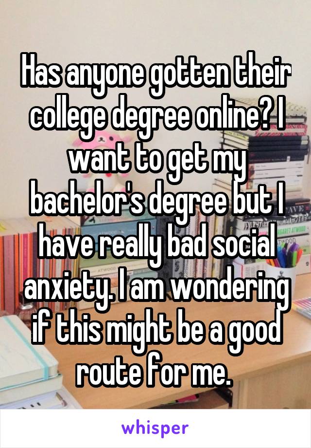 Has anyone gotten their college degree online? I want to get my bachelor's degree but I have really bad social anxiety. I am wondering if this might be a good route for me. 