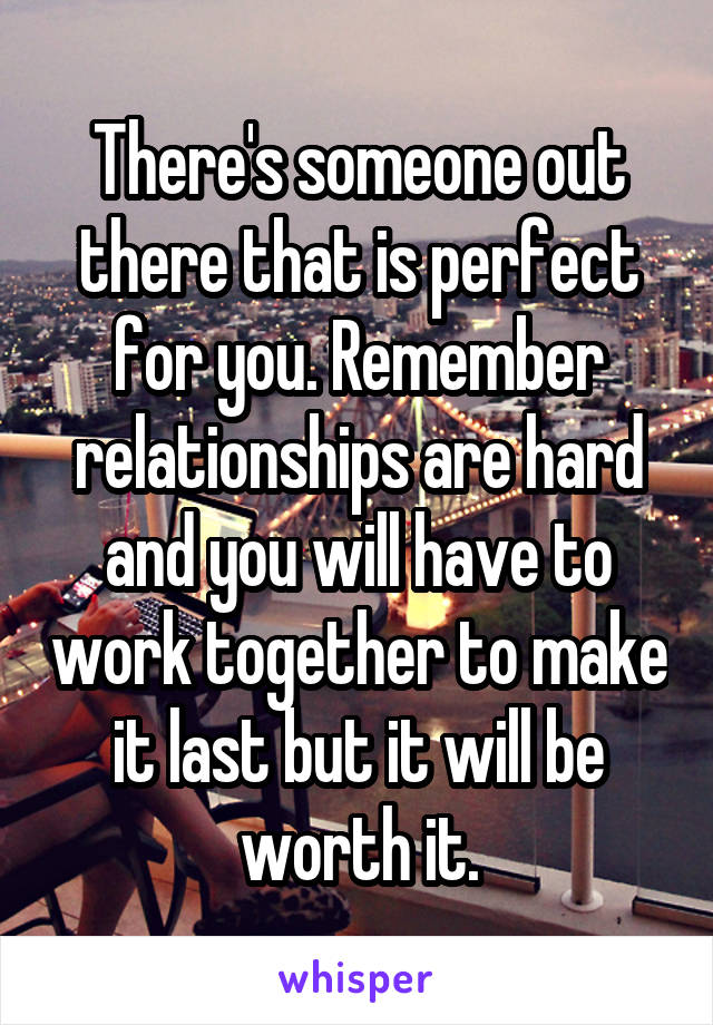 There's someone out there that is perfect for you. Remember relationships are hard and you will have to work together to make it last but it will be worth it.