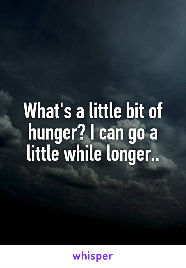 What's a little bit of hunger? I can go a little while longer..