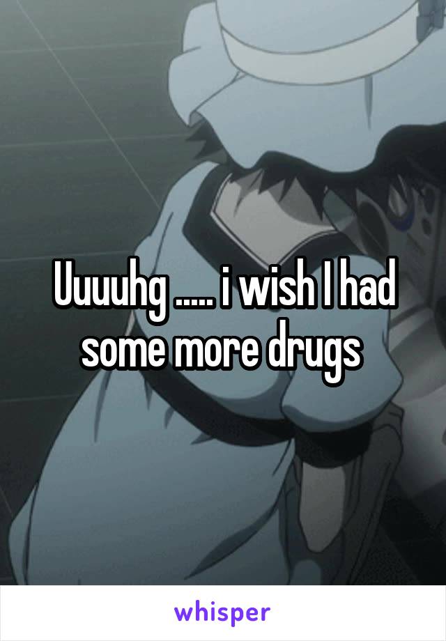 Uuuuhg ..... i wish I had some more drugs 